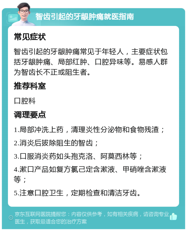 智齿引起的牙龈肿痛就医指南 常见症状 智齿引起的牙龈肿痛常见于年轻人，主要症状包括牙龈肿痛、局部红肿、口腔异味等。易感人群为智齿长不正或阻生者。 推荐科室 口腔科 调理要点 1.局部冲洗上药，清理炎性分泌物和食物残渣； 2.消炎后拔除阻生的智齿； 3.口服消炎药如头孢克洛、阿莫西林等； 4.漱口产品如复方氯己定含漱液、甲硝唑含漱液等； 5.注意口腔卫生，定期检查和清洁牙齿。