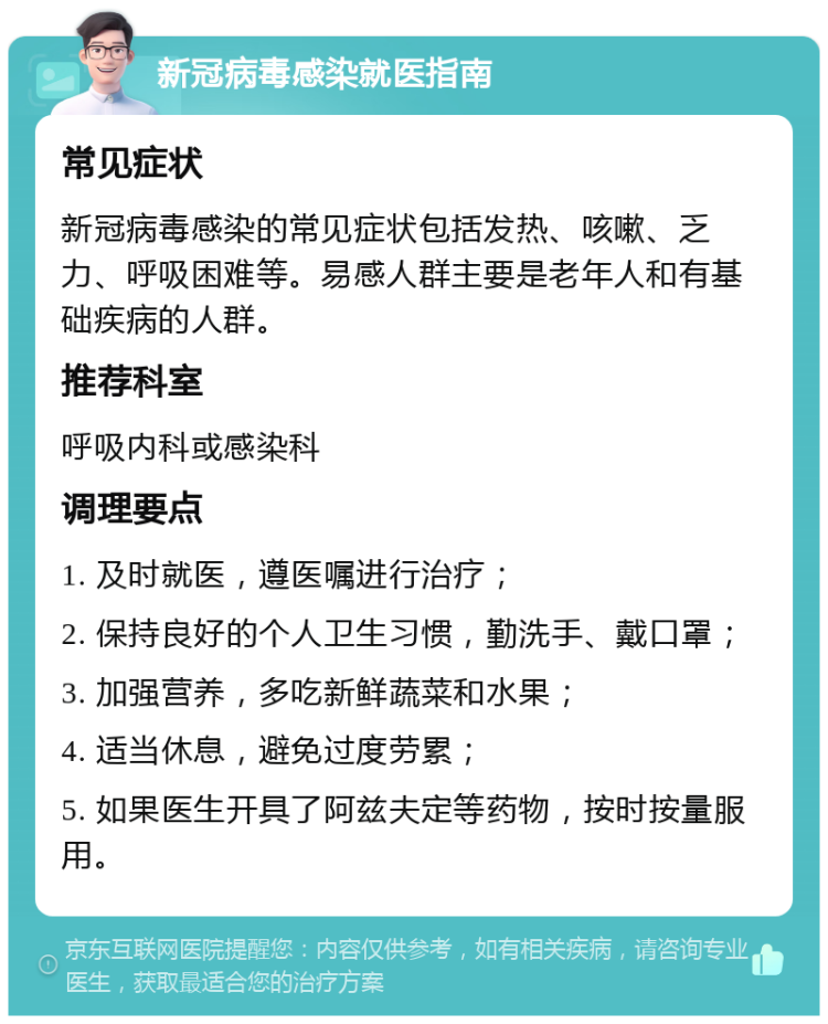 新冠病毒感染就医指南 常见症状 新冠病毒感染的常见症状包括发热、咳嗽、乏力、呼吸困难等。易感人群主要是老年人和有基础疾病的人群。 推荐科室 呼吸内科或感染科 调理要点 1. 及时就医，遵医嘱进行治疗； 2. 保持良好的个人卫生习惯，勤洗手、戴口罩； 3. 加强营养，多吃新鲜蔬菜和水果； 4. 适当休息，避免过度劳累； 5. 如果医生开具了阿兹夫定等药物，按时按量服用。