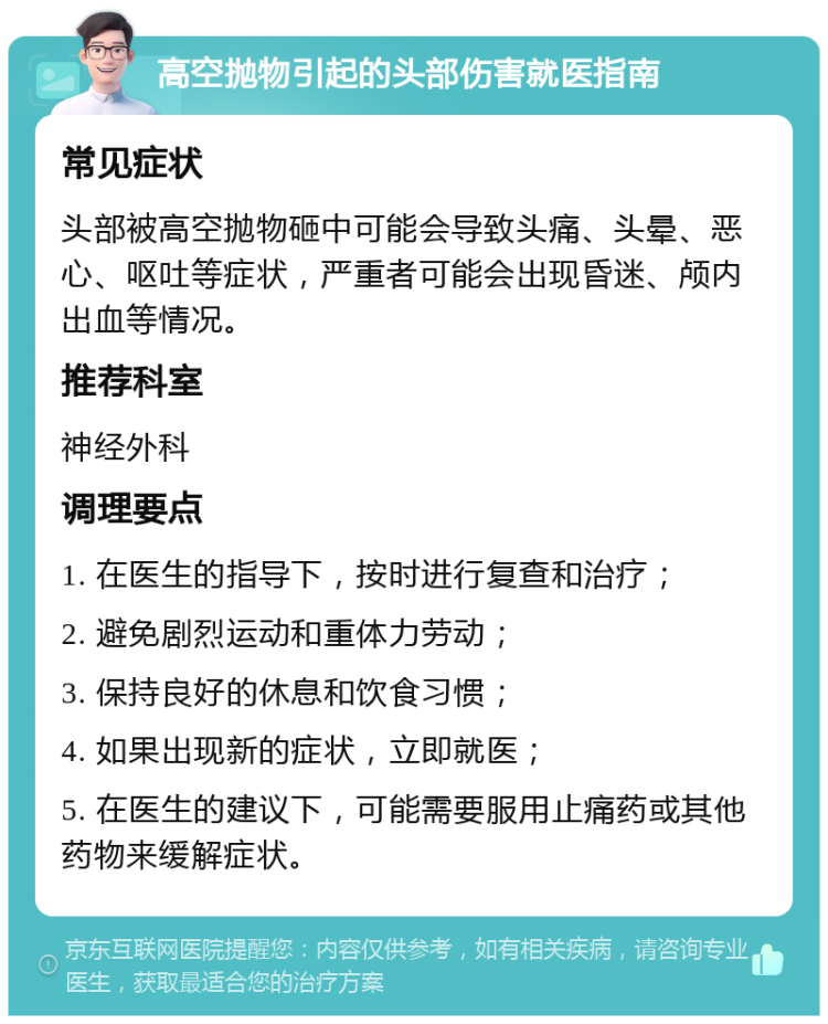 高空抛物引起的头部伤害就医指南 常见症状 头部被高空抛物砸中可能会导致头痛、头晕、恶心、呕吐等症状，严重者可能会出现昏迷、颅内出血等情况。 推荐科室 神经外科 调理要点 1. 在医生的指导下，按时进行复查和治疗； 2. 避免剧烈运动和重体力劳动； 3. 保持良好的休息和饮食习惯； 4. 如果出现新的症状，立即就医； 5. 在医生的建议下，可能需要服用止痛药或其他药物来缓解症状。