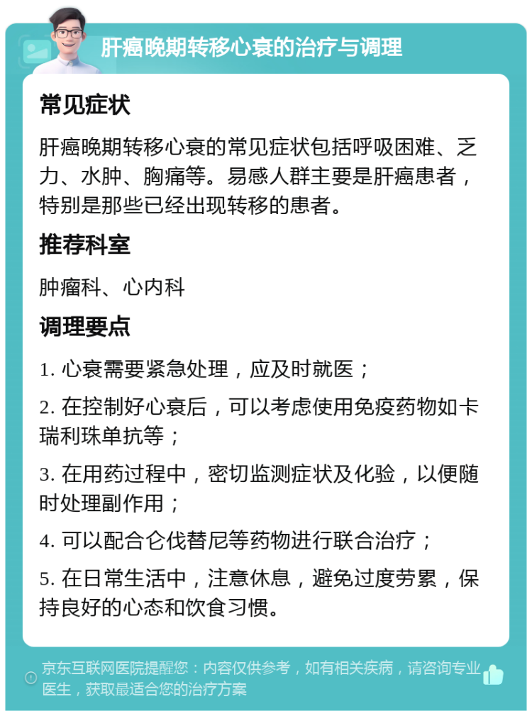 肝癌晚期转移心衰的治疗与调理 常见症状 肝癌晚期转移心衰的常见症状包括呼吸困难、乏力、水肿、胸痛等。易感人群主要是肝癌患者，特别是那些已经出现转移的患者。 推荐科室 肿瘤科、心内科 调理要点 1. 心衰需要紧急处理，应及时就医； 2. 在控制好心衰后，可以考虑使用免疫药物如卡瑞利珠单抗等； 3. 在用药过程中，密切监测症状及化验，以便随时处理副作用； 4. 可以配合仑伐替尼等药物进行联合治疗； 5. 在日常生活中，注意休息，避免过度劳累，保持良好的心态和饮食习惯。