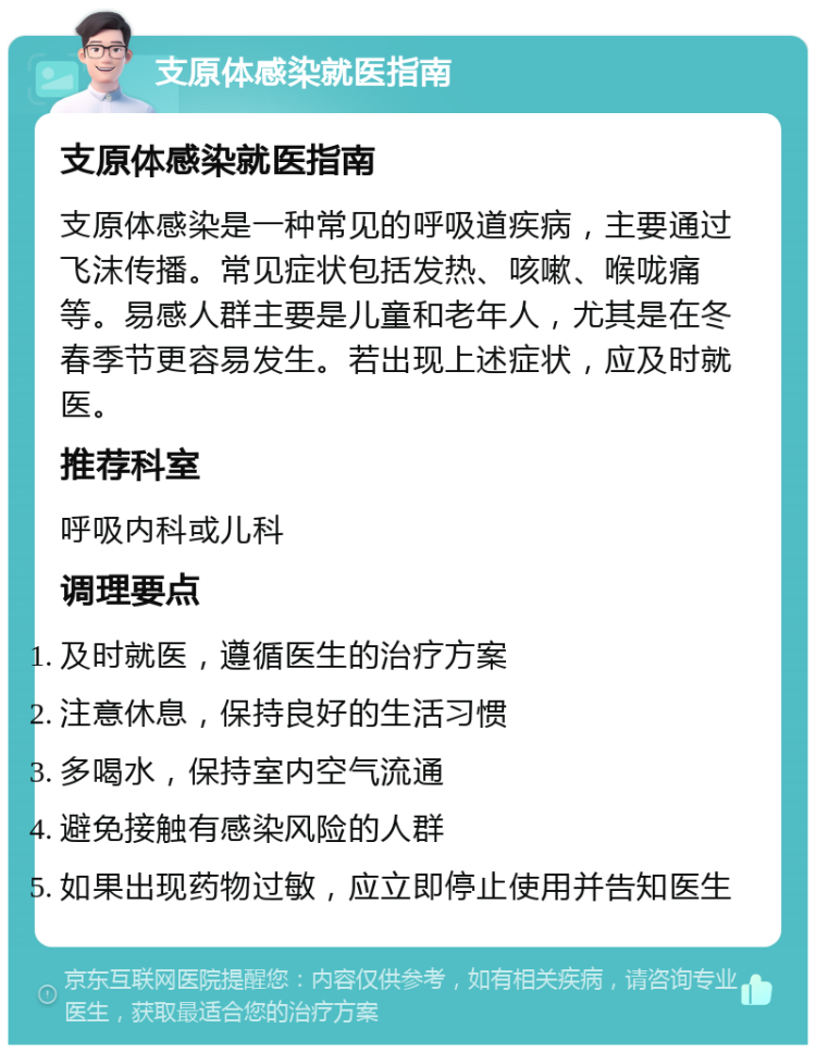 支原体感染就医指南 支原体感染就医指南 支原体感染是一种常见的呼吸道疾病，主要通过飞沫传播。常见症状包括发热、咳嗽、喉咙痛等。易感人群主要是儿童和老年人，尤其是在冬春季节更容易发生。若出现上述症状，应及时就医。 推荐科室 呼吸内科或儿科 调理要点 及时就医，遵循医生的治疗方案 注意休息，保持良好的生活习惯 多喝水，保持室内空气流通 避免接触有感染风险的人群 如果出现药物过敏，应立即停止使用并告知医生