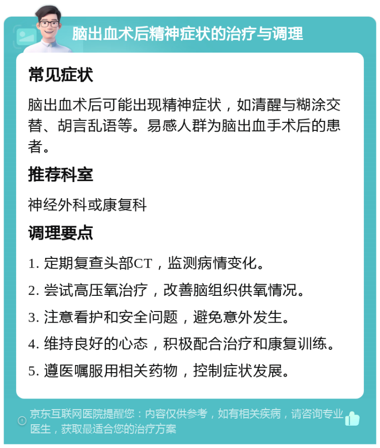 脑出血术后精神症状的治疗与调理 常见症状 脑出血术后可能出现精神症状，如清醒与糊涂交替、胡言乱语等。易感人群为脑出血手术后的患者。 推荐科室 神经外科或康复科 调理要点 1. 定期复查头部CT，监测病情变化。 2. 尝试高压氧治疗，改善脑组织供氧情况。 3. 注意看护和安全问题，避免意外发生。 4. 维持良好的心态，积极配合治疗和康复训练。 5. 遵医嘱服用相关药物，控制症状发展。