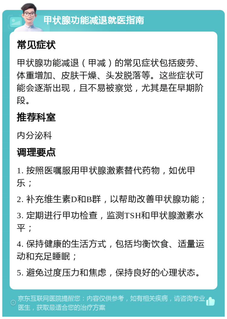 甲状腺功能减退就医指南 常见症状 甲状腺功能减退（甲减）的常见症状包括疲劳、体重增加、皮肤干燥、头发脱落等。这些症状可能会逐渐出现，且不易被察觉，尤其是在早期阶段。 推荐科室 内分泌科 调理要点 1. 按照医嘱服用甲状腺激素替代药物，如优甲乐； 2. 补充维生素D和B群，以帮助改善甲状腺功能； 3. 定期进行甲功检查，监测TSH和甲状腺激素水平； 4. 保持健康的生活方式，包括均衡饮食、适量运动和充足睡眠； 5. 避免过度压力和焦虑，保持良好的心理状态。