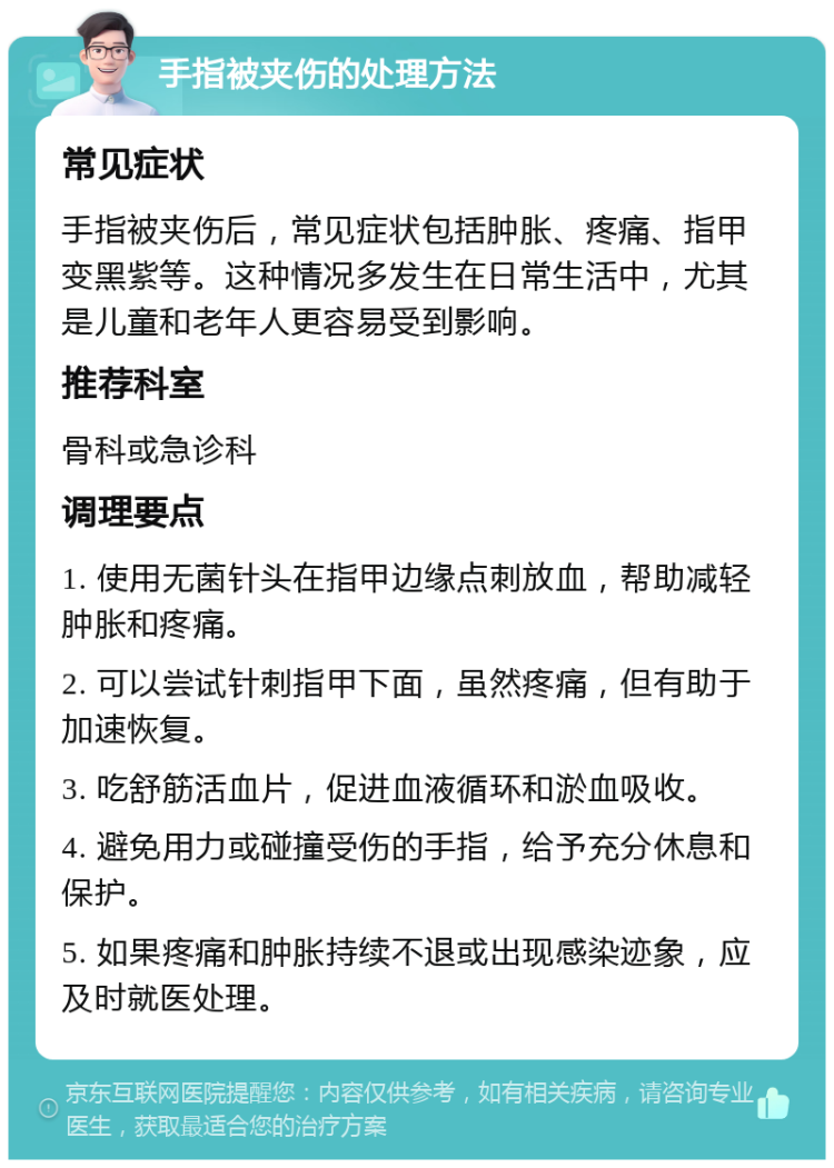 手指被夹伤的处理方法 常见症状 手指被夹伤后，常见症状包括肿胀、疼痛、指甲变黑紫等。这种情况多发生在日常生活中，尤其是儿童和老年人更容易受到影响。 推荐科室 骨科或急诊科 调理要点 1. 使用无菌针头在指甲边缘点刺放血，帮助减轻肿胀和疼痛。 2. 可以尝试针刺指甲下面，虽然疼痛，但有助于加速恢复。 3. 吃舒筋活血片，促进血液循环和淤血吸收。 4. 避免用力或碰撞受伤的手指，给予充分休息和保护。 5. 如果疼痛和肿胀持续不退或出现感染迹象，应及时就医处理。