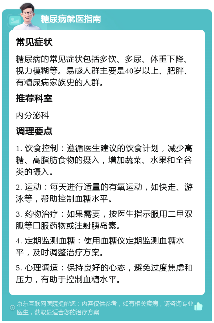 糖尿病就医指南 常见症状 糖尿病的常见症状包括多饮、多尿、体重下降、视力模糊等。易感人群主要是40岁以上、肥胖、有糖尿病家族史的人群。 推荐科室 内分泌科 调理要点 1. 饮食控制：遵循医生建议的饮食计划，减少高糖、高脂肪食物的摄入，增加蔬菜、水果和全谷类的摄入。 2. 运动：每天进行适量的有氧运动，如快走、游泳等，帮助控制血糖水平。 3. 药物治疗：如果需要，按医生指示服用二甲双胍等口服药物或注射胰岛素。 4. 定期监测血糖：使用血糖仪定期监测血糖水平，及时调整治疗方案。 5. 心理调适：保持良好的心态，避免过度焦虑和压力，有助于控制血糖水平。