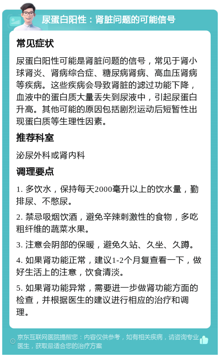 尿蛋白阳性：肾脏问题的可能信号 常见症状 尿蛋白阳性可能是肾脏问题的信号，常见于肾小球肾炎、肾病综合症、糖尿病肾病、高血压肾病等疾病。这些疾病会导致肾脏的滤过功能下降，血液中的蛋白质大量丢失到尿液中，引起尿蛋白升高。其他可能的原因包括剧烈运动后短暂性出现蛋白质等生理性因素。 推荐科室 泌尿外科或肾内科 调理要点 1. 多饮水，保持每天2000毫升以上的饮水量，勤排尿、不憋尿。 2. 禁忌吸烟饮酒，避免辛辣刺激性的食物，多吃粗纤维的蔬菜水果。 3. 注意会阴部的保暖，避免久站、久坐、久蹲。 4. 如果肾功能正常，建议1-2个月复查看一下，做好生活上的注意，饮食清淡。 5. 如果肾功能异常，需要进一步做肾功能方面的检查，并根据医生的建议进行相应的治疗和调理。