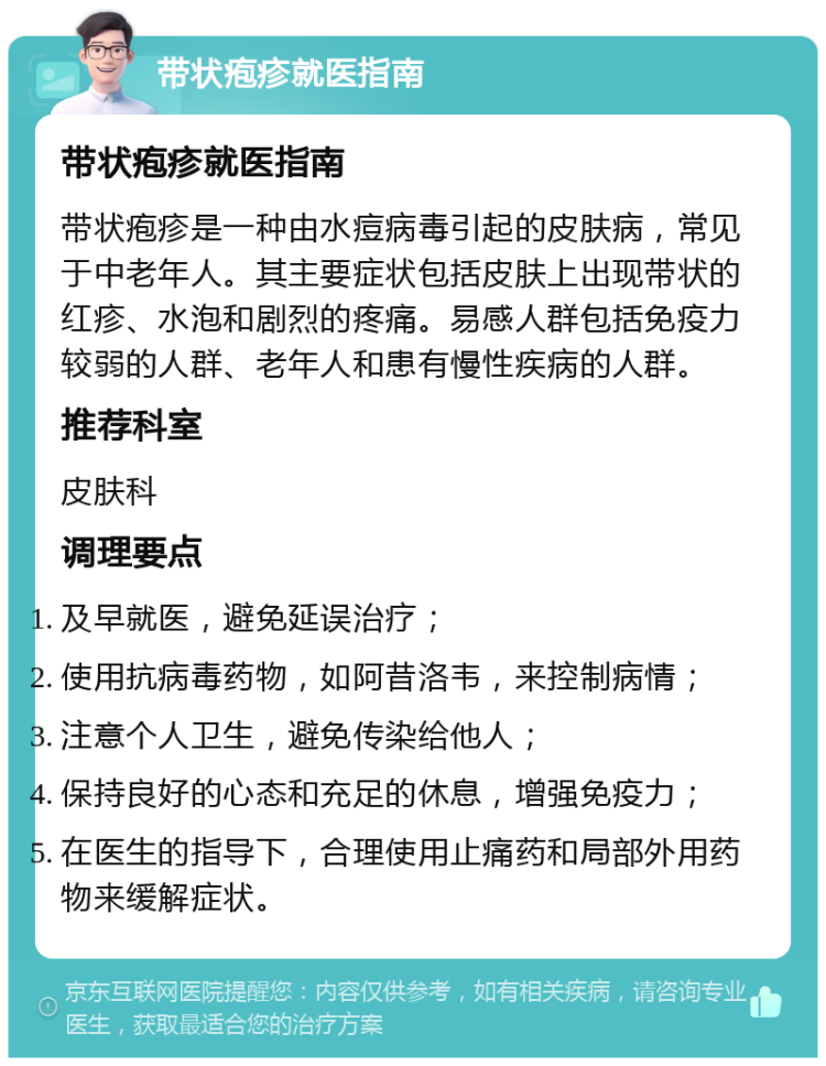 带状疱疹就医指南 带状疱疹就医指南 带状疱疹是一种由水痘病毒引起的皮肤病，常见于中老年人。其主要症状包括皮肤上出现带状的红疹、水泡和剧烈的疼痛。易感人群包括免疫力较弱的人群、老年人和患有慢性疾病的人群。 推荐科室 皮肤科 调理要点 及早就医，避免延误治疗； 使用抗病毒药物，如阿昔洛韦，来控制病情； 注意个人卫生，避免传染给他人； 保持良好的心态和充足的休息，增强免疫力； 在医生的指导下，合理使用止痛药和局部外用药物来缓解症状。