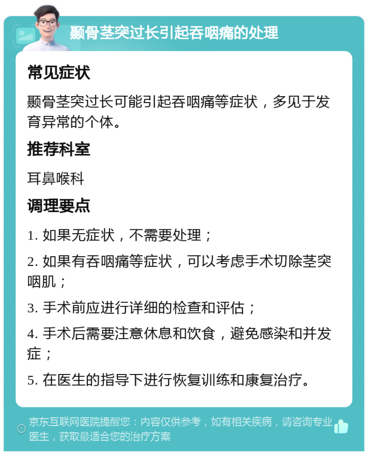 颞骨茎突过长引起吞咽痛的处理 常见症状 颞骨茎突过长可能引起吞咽痛等症状，多见于发育异常的个体。 推荐科室 耳鼻喉科 调理要点 1. 如果无症状，不需要处理； 2. 如果有吞咽痛等症状，可以考虑手术切除茎突咽肌； 3. 手术前应进行详细的检查和评估； 4. 手术后需要注意休息和饮食，避免感染和并发症； 5. 在医生的指导下进行恢复训练和康复治疗。