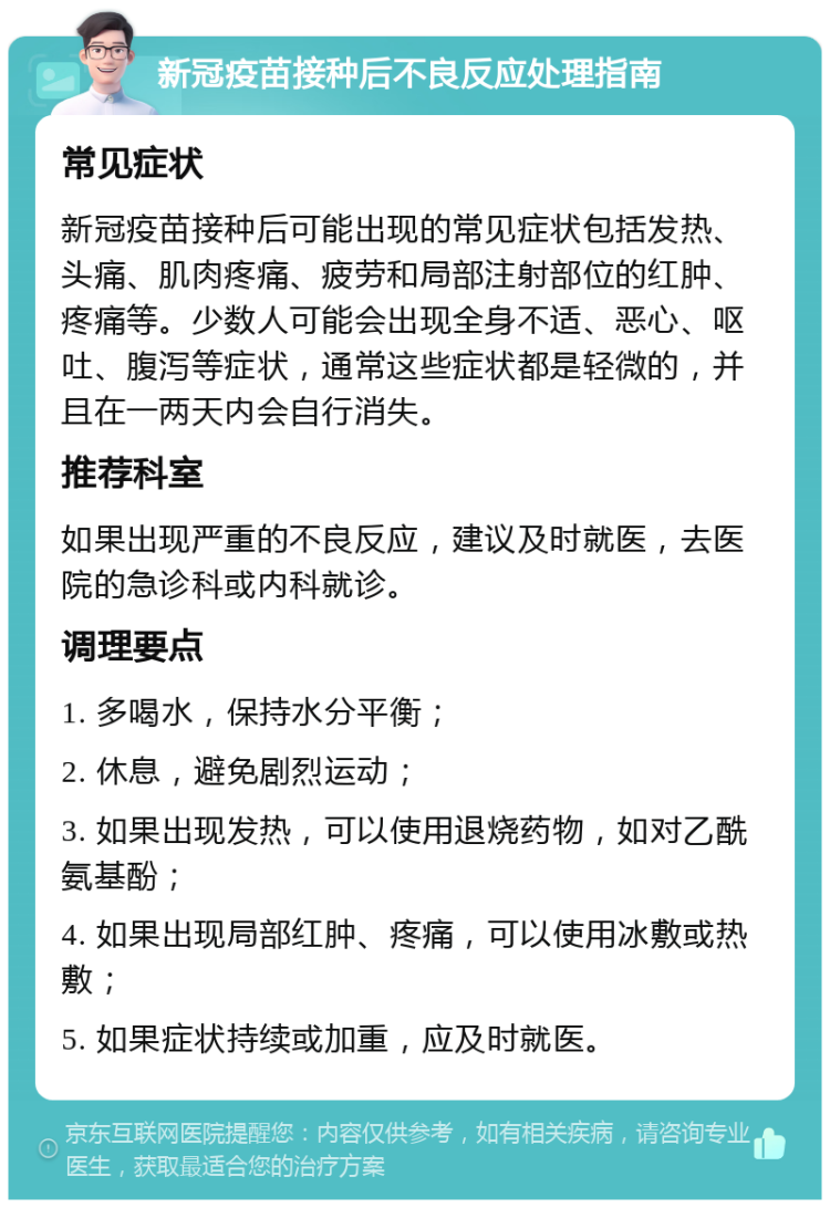 新冠疫苗接种后不良反应处理指南 常见症状 新冠疫苗接种后可能出现的常见症状包括发热、头痛、肌肉疼痛、疲劳和局部注射部位的红肿、疼痛等。少数人可能会出现全身不适、恶心、呕吐、腹泻等症状，通常这些症状都是轻微的，并且在一两天内会自行消失。 推荐科室 如果出现严重的不良反应，建议及时就医，去医院的急诊科或内科就诊。 调理要点 1. 多喝水，保持水分平衡； 2. 休息，避免剧烈运动； 3. 如果出现发热，可以使用退烧药物，如对乙酰氨基酚； 4. 如果出现局部红肿、疼痛，可以使用冰敷或热敷； 5. 如果症状持续或加重，应及时就医。