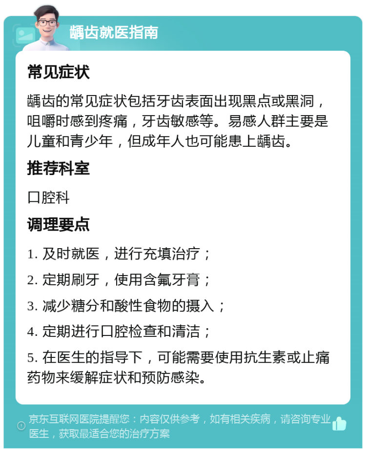 龋齿就医指南 常见症状 龋齿的常见症状包括牙齿表面出现黑点或黑洞，咀嚼时感到疼痛，牙齿敏感等。易感人群主要是儿童和青少年，但成年人也可能患上龋齿。 推荐科室 口腔科 调理要点 1. 及时就医，进行充填治疗； 2. 定期刷牙，使用含氟牙膏； 3. 减少糖分和酸性食物的摄入； 4. 定期进行口腔检查和清洁； 5. 在医生的指导下，可能需要使用抗生素或止痛药物来缓解症状和预防感染。