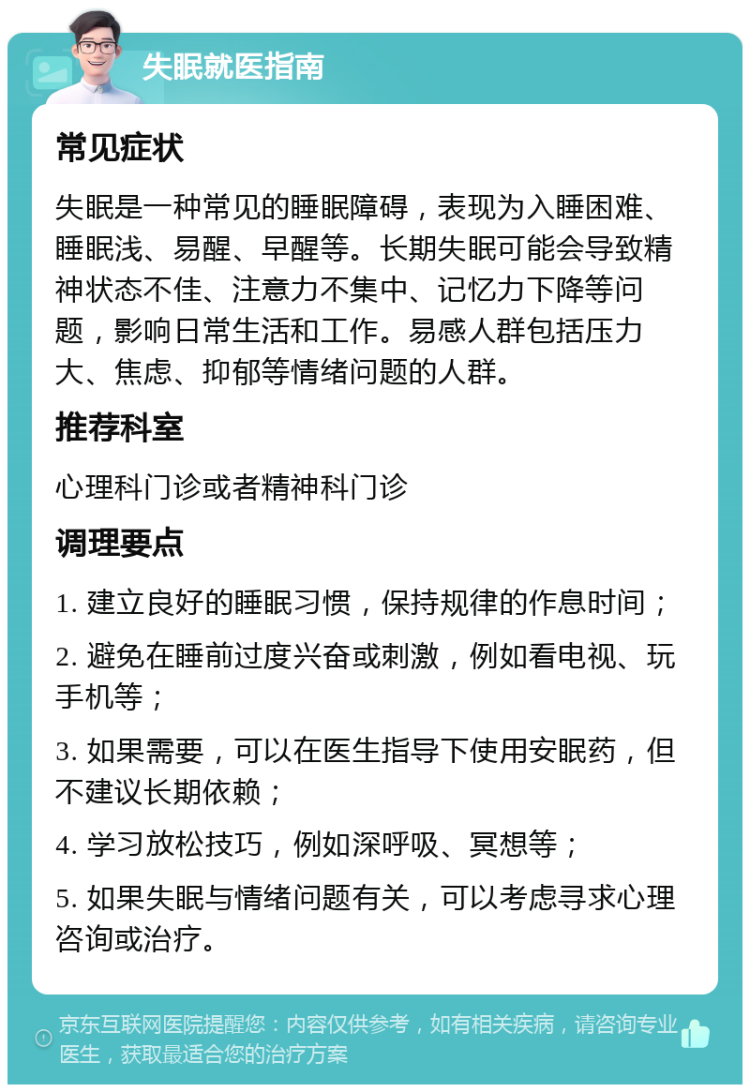 失眠就医指南 常见症状 失眠是一种常见的睡眠障碍，表现为入睡困难、睡眠浅、易醒、早醒等。长期失眠可能会导致精神状态不佳、注意力不集中、记忆力下降等问题，影响日常生活和工作。易感人群包括压力大、焦虑、抑郁等情绪问题的人群。 推荐科室 心理科门诊或者精神科门诊 调理要点 1. 建立良好的睡眠习惯，保持规律的作息时间； 2. 避免在睡前过度兴奋或刺激，例如看电视、玩手机等； 3. 如果需要，可以在医生指导下使用安眠药，但不建议长期依赖； 4. 学习放松技巧，例如深呼吸、冥想等； 5. 如果失眠与情绪问题有关，可以考虑寻求心理咨询或治疗。