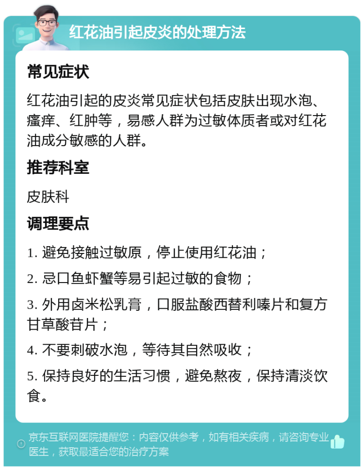 红花油引起皮炎的处理方法 常见症状 红花油引起的皮炎常见症状包括皮肤出现水泡、瘙痒、红肿等，易感人群为过敏体质者或对红花油成分敏感的人群。 推荐科室 皮肤科 调理要点 1. 避免接触过敏原，停止使用红花油； 2. 忌口鱼虾蟹等易引起过敏的食物； 3. 外用卤米松乳膏，口服盐酸西替利嗪片和复方甘草酸苷片； 4. 不要刺破水泡，等待其自然吸收； 5. 保持良好的生活习惯，避免熬夜，保持清淡饮食。