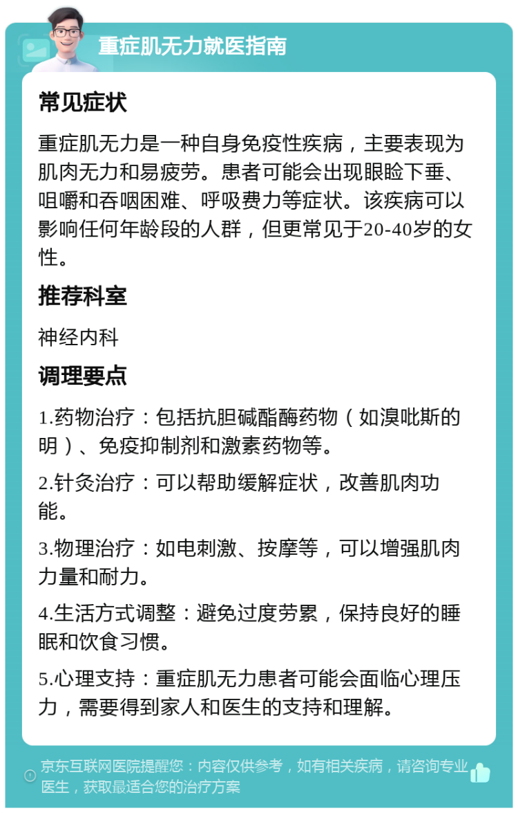 重症肌无力就医指南 常见症状 重症肌无力是一种自身免疫性疾病，主要表现为肌肉无力和易疲劳。患者可能会出现眼睑下垂、咀嚼和吞咽困难、呼吸费力等症状。该疾病可以影响任何年龄段的人群，但更常见于20-40岁的女性。 推荐科室 神经内科 调理要点 1.药物治疗：包括抗胆碱酯酶药物（如溴吡斯的明）、免疫抑制剂和激素药物等。 2.针灸治疗：可以帮助缓解症状，改善肌肉功能。 3.物理治疗：如电刺激、按摩等，可以增强肌肉力量和耐力。 4.生活方式调整：避免过度劳累，保持良好的睡眠和饮食习惯。 5.心理支持：重症肌无力患者可能会面临心理压力，需要得到家人和医生的支持和理解。