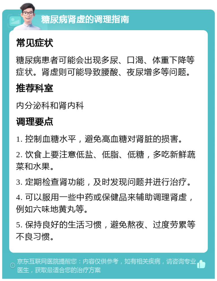 糖尿病肾虚的调理指南 常见症状 糖尿病患者可能会出现多尿、口渴、体重下降等症状。肾虚则可能导致腰酸、夜尿增多等问题。 推荐科室 内分泌科和肾内科 调理要点 1. 控制血糖水平，避免高血糖对肾脏的损害。 2. 饮食上要注意低盐、低脂、低糖，多吃新鲜蔬菜和水果。 3. 定期检查肾功能，及时发现问题并进行治疗。 4. 可以服用一些中药或保健品来辅助调理肾虚，例如六味地黄丸等。 5. 保持良好的生活习惯，避免熬夜、过度劳累等不良习惯。