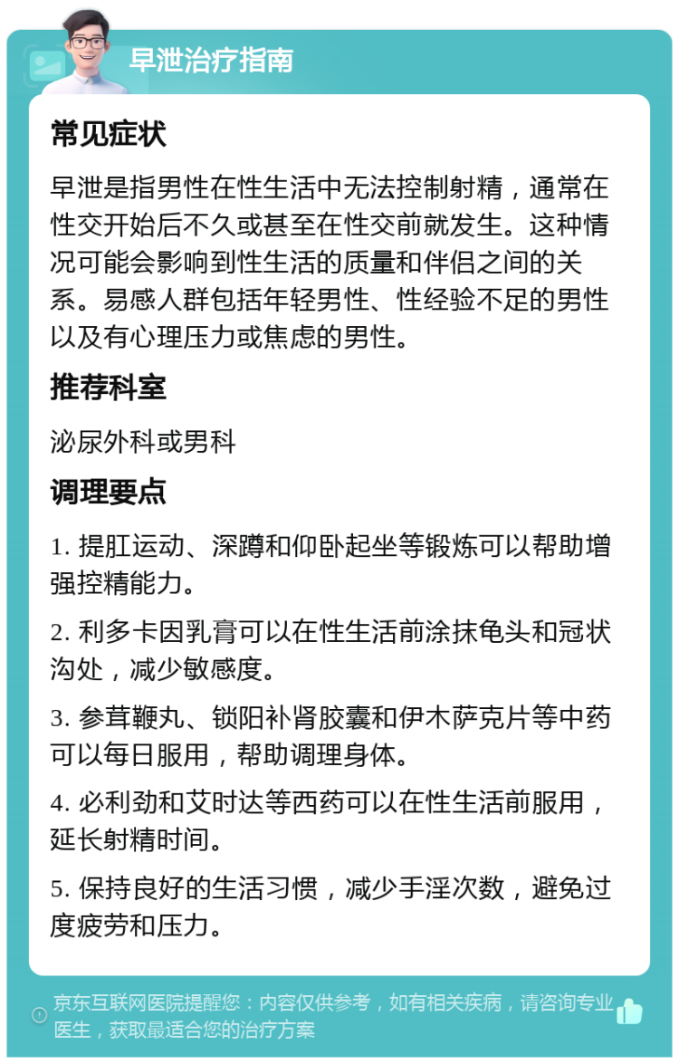 早泄治疗指南 常见症状 早泄是指男性在性生活中无法控制射精，通常在性交开始后不久或甚至在性交前就发生。这种情况可能会影响到性生活的质量和伴侣之间的关系。易感人群包括年轻男性、性经验不足的男性以及有心理压力或焦虑的男性。 推荐科室 泌尿外科或男科 调理要点 1. 提肛运动、深蹲和仰卧起坐等锻炼可以帮助增强控精能力。 2. 利多卡因乳膏可以在性生活前涂抹龟头和冠状沟处，减少敏感度。 3. 参茸鞭丸、锁阳补肾胶囊和伊木萨克片等中药可以每日服用，帮助调理身体。 4. 必利劲和艾时达等西药可以在性生活前服用，延长射精时间。 5. 保持良好的生活习惯，减少手淫次数，避免过度疲劳和压力。