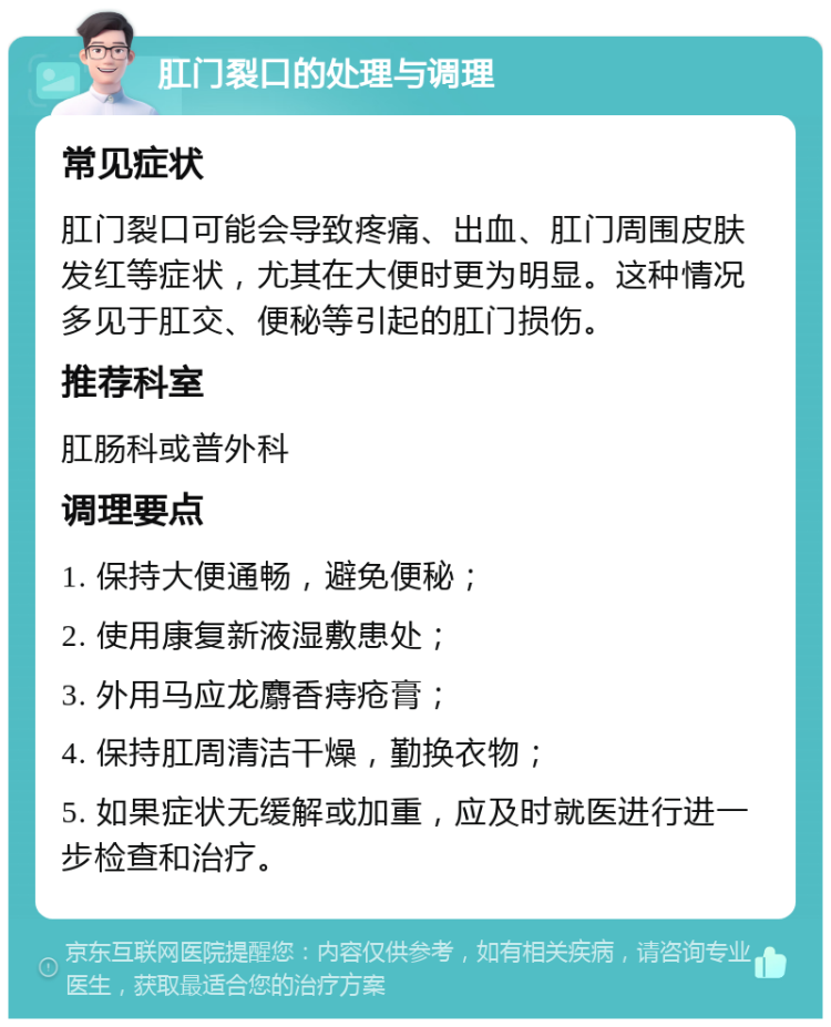 肛门裂口的处理与调理 常见症状 肛门裂口可能会导致疼痛、出血、肛门周围皮肤发红等症状，尤其在大便时更为明显。这种情况多见于肛交、便秘等引起的肛门损伤。 推荐科室 肛肠科或普外科 调理要点 1. 保持大便通畅，避免便秘； 2. 使用康复新液湿敷患处； 3. 外用马应龙麝香痔疮膏； 4. 保持肛周清洁干燥，勤换衣物； 5. 如果症状无缓解或加重，应及时就医进行进一步检查和治疗。