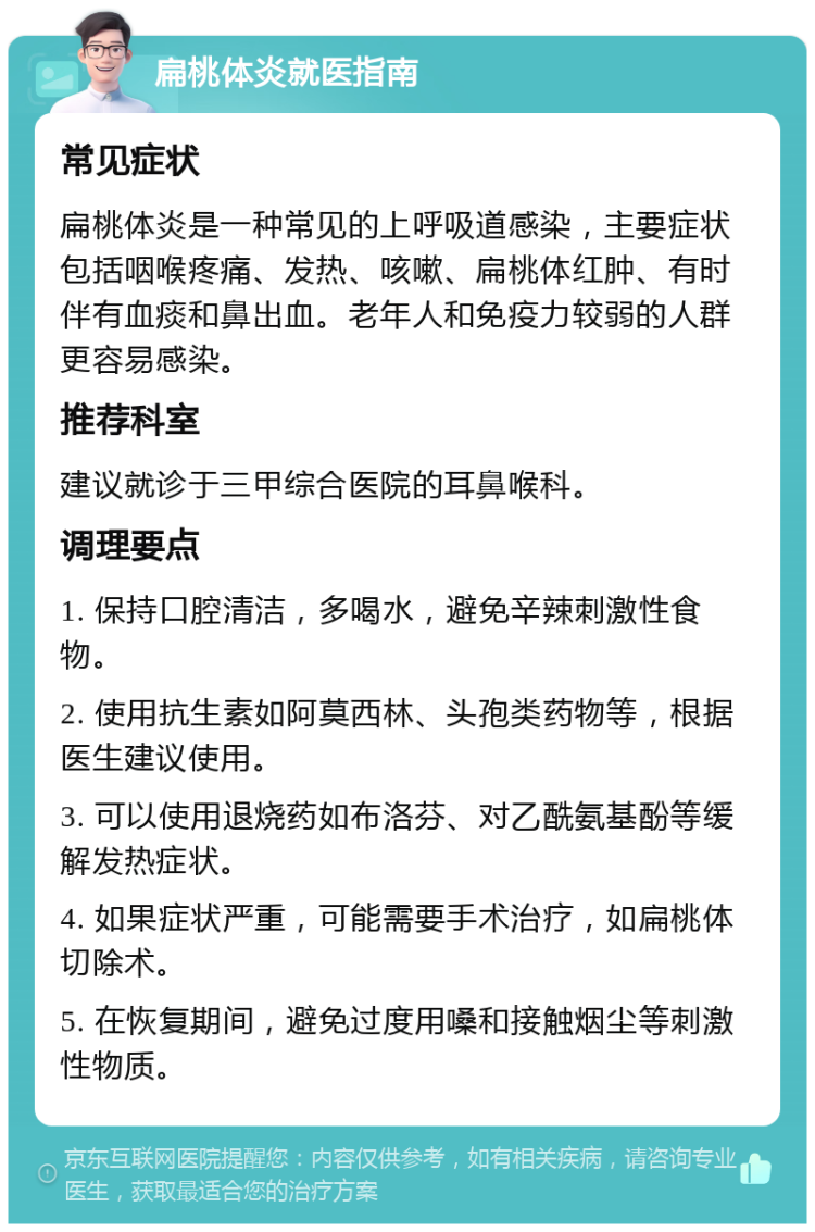 扁桃体炎就医指南 常见症状 扁桃体炎是一种常见的上呼吸道感染，主要症状包括咽喉疼痛、发热、咳嗽、扁桃体红肿、有时伴有血痰和鼻出血。老年人和免疫力较弱的人群更容易感染。 推荐科室 建议就诊于三甲综合医院的耳鼻喉科。 调理要点 1. 保持口腔清洁，多喝水，避免辛辣刺激性食物。 2. 使用抗生素如阿莫西林、头孢类药物等，根据医生建议使用。 3. 可以使用退烧药如布洛芬、对乙酰氨基酚等缓解发热症状。 4. 如果症状严重，可能需要手术治疗，如扁桃体切除术。 5. 在恢复期间，避免过度用嗓和接触烟尘等刺激性物质。