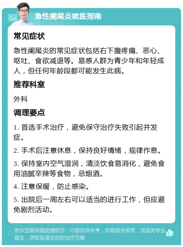 急性阑尾炎就医指南 常见症状 急性阑尾炎的常见症状包括右下腹疼痛、恶心、呕吐、食欲减退等。易感人群为青少年和年轻成人，但任何年龄段都可能发生此病。 推荐科室 外科 调理要点 1. 首选手术治疗，避免保守治疗失败引起并发症。 2. 手术后注意休息，保持良好情绪，规律作息。 3. 保持室内空气湿润，清淡饮食易消化，避免食用油腻辛辣等食物，忌烟酒。 4. 注意保暖，防止感染。 5. 出院后一周左右可以适当的进行工作，但应避免剧烈活动。