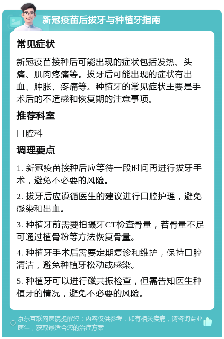 新冠疫苗后拔牙与种植牙指南 常见症状 新冠疫苗接种后可能出现的症状包括发热、头痛、肌肉疼痛等。拔牙后可能出现的症状有出血、肿胀、疼痛等。种植牙的常见症状主要是手术后的不适感和恢复期的注意事项。 推荐科室 口腔科 调理要点 1. 新冠疫苗接种后应等待一段时间再进行拔牙手术，避免不必要的风险。 2. 拔牙后应遵循医生的建议进行口腔护理，避免感染和出血。 3. 种植牙前需要拍摄牙CT检查骨量，若骨量不足可通过植骨粉等方法恢复骨量。 4. 种植牙手术后需要定期复诊和维护，保持口腔清洁，避免种植牙松动或感染。 5. 种植牙可以进行磁共振检查，但需告知医生种植牙的情况，避免不必要的风险。