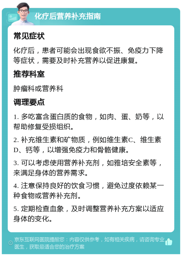 化疗后营养补充指南 常见症状 化疗后，患者可能会出现食欲不振、免疫力下降等症状，需要及时补充营养以促进康复。 推荐科室 肿瘤科或营养科 调理要点 1. 多吃富含蛋白质的食物，如肉、蛋、奶等，以帮助修复受损组织。 2. 补充维生素和矿物质，例如维生素C、维生素D、钙等，以增强免疫力和骨骼健康。 3. 可以考虑使用营养补充剂，如雅培安全素等，来满足身体的营养需求。 4. 注意保持良好的饮食习惯，避免过度依赖某一种食物或营养补充剂。 5. 定期检查血象，及时调整营养补充方案以适应身体的变化。