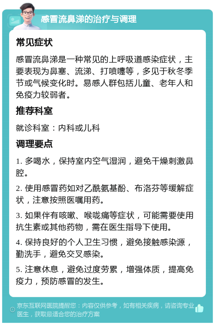 感冒流鼻涕的治疗与调理 常见症状 感冒流鼻涕是一种常见的上呼吸道感染症状，主要表现为鼻塞、流涕、打喷嚏等，多见于秋冬季节或气候变化时。易感人群包括儿童、老年人和免疫力较弱者。 推荐科室 就诊科室：内科或儿科 调理要点 1. 多喝水，保持室内空气湿润，避免干燥刺激鼻腔。 2. 使用感冒药如对乙酰氨基酚、布洛芬等缓解症状，注意按照医嘱用药。 3. 如果伴有咳嗽、喉咙痛等症状，可能需要使用抗生素或其他药物，需在医生指导下使用。 4. 保持良好的个人卫生习惯，避免接触感染源，勤洗手，避免交叉感染。 5. 注意休息，避免过度劳累，增强体质，提高免疫力，预防感冒的发生。