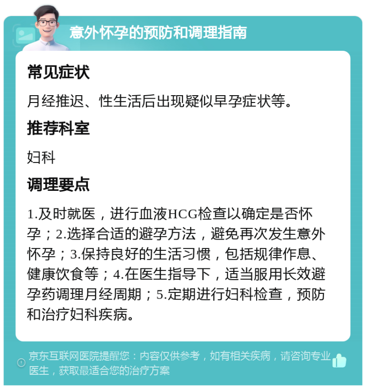 意外怀孕的预防和调理指南 常见症状 月经推迟、性生活后出现疑似早孕症状等。 推荐科室 妇科 调理要点 1.及时就医，进行血液HCG检查以确定是否怀孕；2.选择合适的避孕方法，避免再次发生意外怀孕；3.保持良好的生活习惯，包括规律作息、健康饮食等；4.在医生指导下，适当服用长效避孕药调理月经周期；5.定期进行妇科检查，预防和治疗妇科疾病。