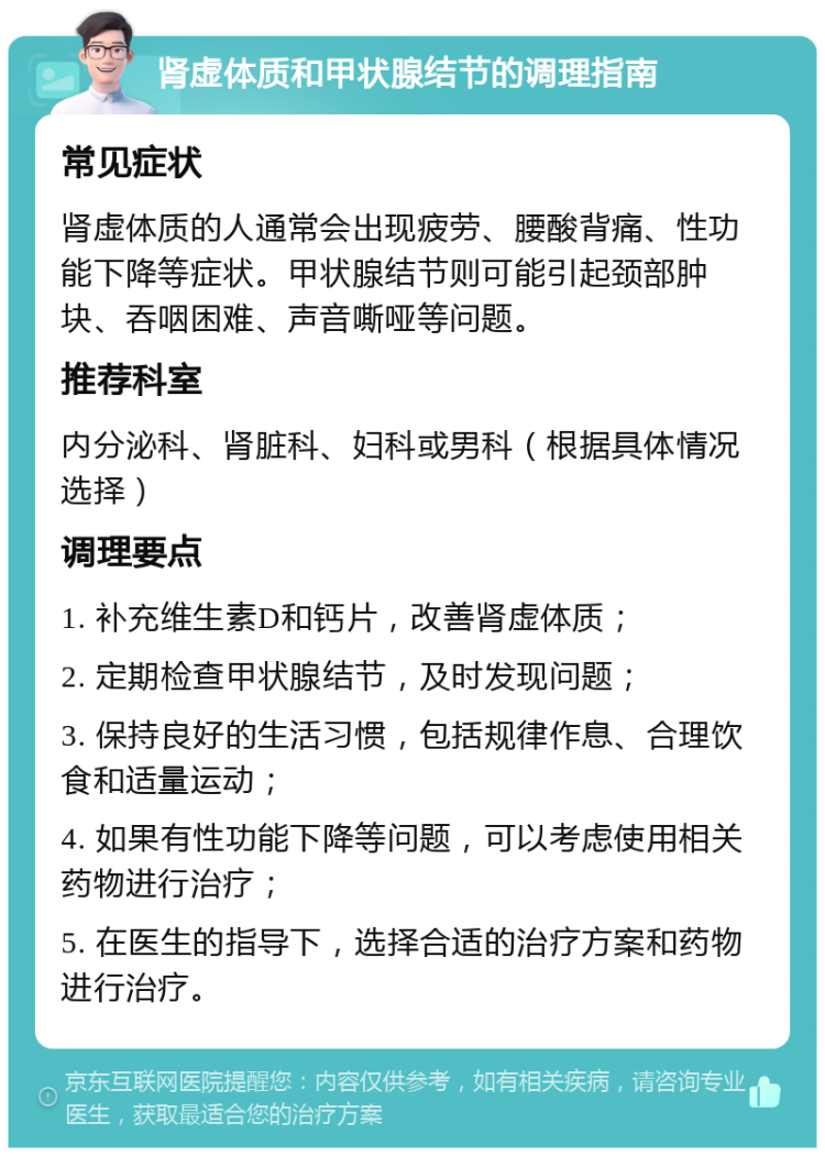 肾虚体质和甲状腺结节的调理指南 常见症状 肾虚体质的人通常会出现疲劳、腰酸背痛、性功能下降等症状。甲状腺结节则可能引起颈部肿块、吞咽困难、声音嘶哑等问题。 推荐科室 内分泌科、肾脏科、妇科或男科（根据具体情况选择） 调理要点 1. 补充维生素D和钙片，改善肾虚体质； 2. 定期检查甲状腺结节，及时发现问题； 3. 保持良好的生活习惯，包括规律作息、合理饮食和适量运动； 4. 如果有性功能下降等问题，可以考虑使用相关药物进行治疗； 5. 在医生的指导下，选择合适的治疗方案和药物进行治疗。