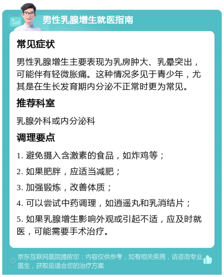 男性乳腺增生就医指南 常见症状 男性乳腺增生主要表现为乳房肿大、乳晕突出，可能伴有轻微胀痛。这种情况多见于青少年，尤其是在生长发育期内分泌不正常时更为常见。 推荐科室 乳腺外科或内分泌科 调理要点 1. 避免摄入含激素的食品，如炸鸡等； 2. 如果肥胖，应适当减肥； 3. 加强锻炼，改善体质； 4. 可以尝试中药调理，如逍遥丸和乳消结片； 5. 如果乳腺增生影响外观或引起不适，应及时就医，可能需要手术治疗。