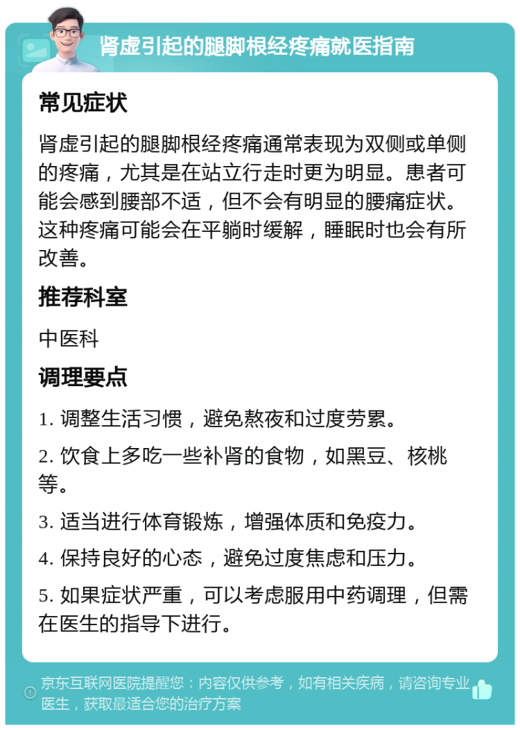 肾虚引起的腿脚根经疼痛就医指南 常见症状 肾虚引起的腿脚根经疼痛通常表现为双侧或单侧的疼痛，尤其是在站立行走时更为明显。患者可能会感到腰部不适，但不会有明显的腰痛症状。这种疼痛可能会在平躺时缓解，睡眠时也会有所改善。 推荐科室 中医科 调理要点 1. 调整生活习惯，避免熬夜和过度劳累。 2. 饮食上多吃一些补肾的食物，如黑豆、核桃等。 3. 适当进行体育锻炼，增强体质和免疫力。 4. 保持良好的心态，避免过度焦虑和压力。 5. 如果症状严重，可以考虑服用中药调理，但需在医生的指导下进行。