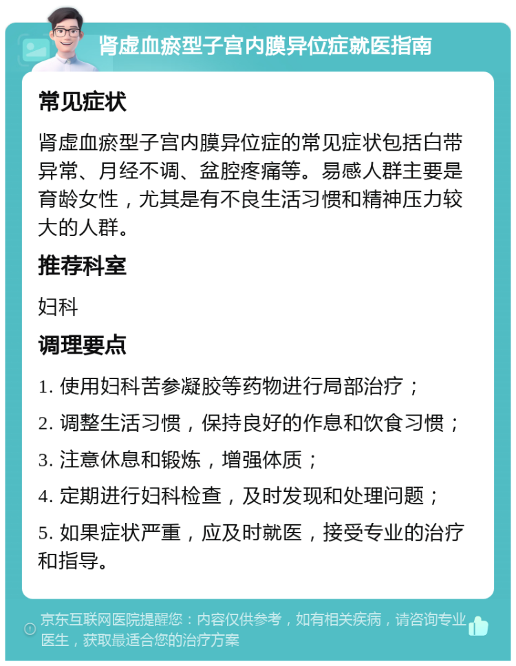 肾虚血瘀型子宫内膜异位症就医指南 常见症状 肾虚血瘀型子宫内膜异位症的常见症状包括白带异常、月经不调、盆腔疼痛等。易感人群主要是育龄女性，尤其是有不良生活习惯和精神压力较大的人群。 推荐科室 妇科 调理要点 1. 使用妇科苦参凝胶等药物进行局部治疗； 2. 调整生活习惯，保持良好的作息和饮食习惯； 3. 注意休息和锻炼，增强体质； 4. 定期进行妇科检查，及时发现和处理问题； 5. 如果症状严重，应及时就医，接受专业的治疗和指导。