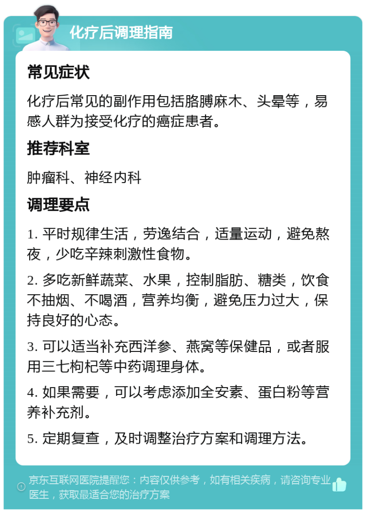 化疗后调理指南 常见症状 化疗后常见的副作用包括胳膊麻木、头晕等，易感人群为接受化疗的癌症患者。 推荐科室 肿瘤科、神经内科 调理要点 1. 平时规律生活，劳逸结合，适量运动，避免熬夜，少吃辛辣刺激性食物。 2. 多吃新鲜蔬菜、水果，控制脂肪、糖类，饮食不抽烟、不喝酒，营养均衡，避免压力过大，保持良好的心态。 3. 可以适当补充西洋参、燕窝等保健品，或者服用三七枸杞等中药调理身体。 4. 如果需要，可以考虑添加全安素、蛋白粉等营养补充剂。 5. 定期复查，及时调整治疗方案和调理方法。