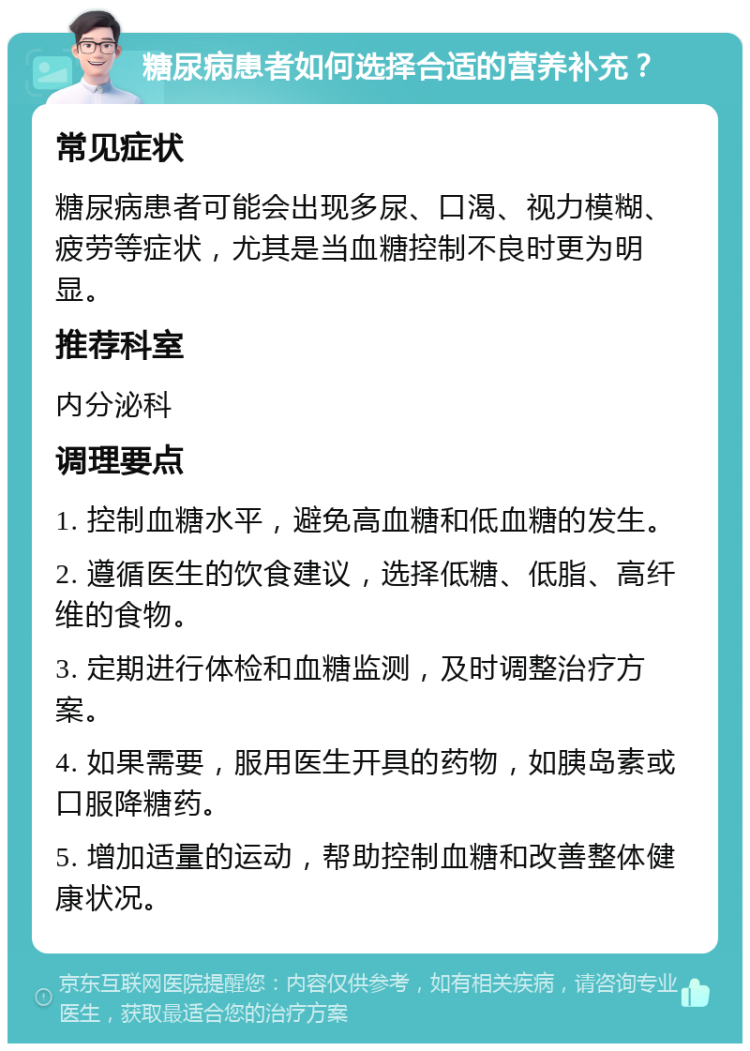 糖尿病患者如何选择合适的营养补充？ 常见症状 糖尿病患者可能会出现多尿、口渴、视力模糊、疲劳等症状，尤其是当血糖控制不良时更为明显。 推荐科室 内分泌科 调理要点 1. 控制血糖水平，避免高血糖和低血糖的发生。 2. 遵循医生的饮食建议，选择低糖、低脂、高纤维的食物。 3. 定期进行体检和血糖监测，及时调整治疗方案。 4. 如果需要，服用医生开具的药物，如胰岛素或口服降糖药。 5. 增加适量的运动，帮助控制血糖和改善整体健康状况。