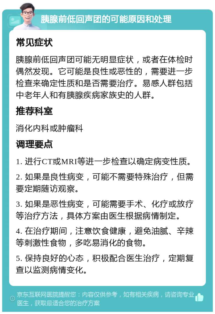 胰腺前低回声团的可能原因和处理 常见症状 胰腺前低回声团可能无明显症状，或者在体检时偶然发现。它可能是良性或恶性的，需要进一步检查来确定性质和是否需要治疗。易感人群包括中老年人和有胰腺疾病家族史的人群。 推荐科室 消化内科或肿瘤科 调理要点 1. 进行CT或MRI等进一步检查以确定病变性质。 2. 如果是良性病变，可能不需要特殊治疗，但需要定期随访观察。 3. 如果是恶性病变，可能需要手术、化疗或放疗等治疗方法，具体方案由医生根据病情制定。 4. 在治疗期间，注意饮食健康，避免油腻、辛辣等刺激性食物，多吃易消化的食物。 5. 保持良好的心态，积极配合医生治疗，定期复查以监测病情变化。