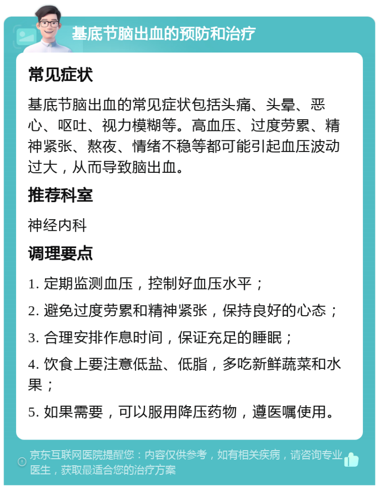 基底节脑出血的预防和治疗 常见症状 基底节脑出血的常见症状包括头痛、头晕、恶心、呕吐、视力模糊等。高血压、过度劳累、精神紧张、熬夜、情绪不稳等都可能引起血压波动过大，从而导致脑出血。 推荐科室 神经内科 调理要点 1. 定期监测血压，控制好血压水平； 2. 避免过度劳累和精神紧张，保持良好的心态； 3. 合理安排作息时间，保证充足的睡眠； 4. 饮食上要注意低盐、低脂，多吃新鲜蔬菜和水果； 5. 如果需要，可以服用降压药物，遵医嘱使用。