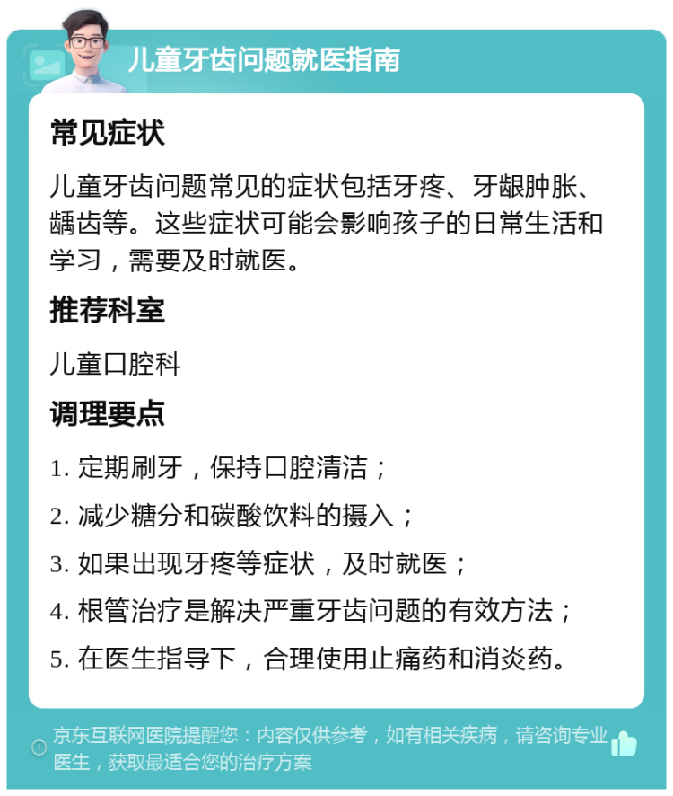 儿童牙齿问题就医指南 常见症状 儿童牙齿问题常见的症状包括牙疼、牙龈肿胀、龋齿等。这些症状可能会影响孩子的日常生活和学习，需要及时就医。 推荐科室 儿童口腔科 调理要点 1. 定期刷牙，保持口腔清洁； 2. 减少糖分和碳酸饮料的摄入； 3. 如果出现牙疼等症状，及时就医； 4. 根管治疗是解决严重牙齿问题的有效方法； 5. 在医生指导下，合理使用止痛药和消炎药。