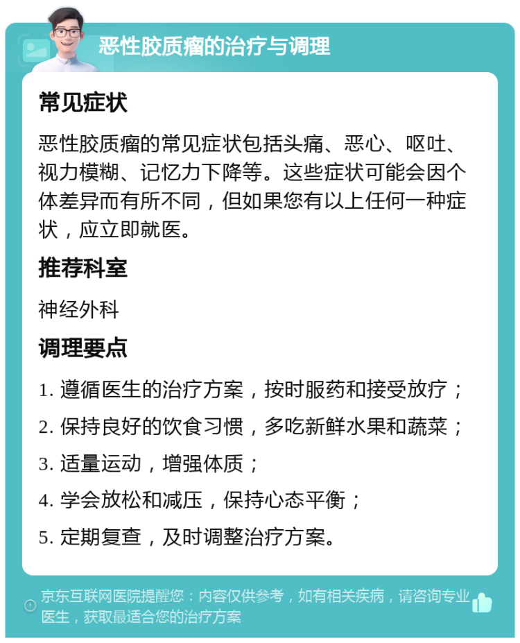 恶性胶质瘤的治疗与调理 常见症状 恶性胶质瘤的常见症状包括头痛、恶心、呕吐、视力模糊、记忆力下降等。这些症状可能会因个体差异而有所不同，但如果您有以上任何一种症状，应立即就医。 推荐科室 神经外科 调理要点 1. 遵循医生的治疗方案，按时服药和接受放疗； 2. 保持良好的饮食习惯，多吃新鲜水果和蔬菜； 3. 适量运动，增强体质； 4. 学会放松和减压，保持心态平衡； 5. 定期复查，及时调整治疗方案。