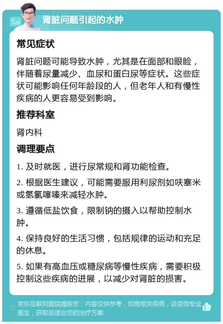 肾脏问题引起的水肿 常见症状 肾脏问题可能导致水肿，尤其是在面部和眼睑，伴随着尿量减少、血尿和蛋白尿等症状。这些症状可能影响任何年龄段的人，但老年人和有慢性疾病的人更容易受到影响。 推荐科室 肾内科 调理要点 1. 及时就医，进行尿常规和肾功能检查。 2. 根据医生建议，可能需要服用利尿剂如呋塞米或氢氯噻嗪来减轻水肿。 3. 遵循低盐饮食，限制钠的摄入以帮助控制水肿。 4. 保持良好的生活习惯，包括规律的运动和充足的休息。 5. 如果有高血压或糖尿病等慢性疾病，需要积极控制这些疾病的进展，以减少对肾脏的损害。