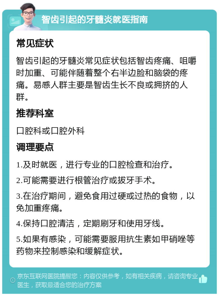 智齿引起的牙髓炎就医指南 常见症状 智齿引起的牙髓炎常见症状包括智齿疼痛、咀嚼时加重、可能伴随着整个右半边脸和脑袋的疼痛。易感人群主要是智齿生长不良或拥挤的人群。 推荐科室 口腔科或口腔外科 调理要点 1.及时就医，进行专业的口腔检查和治疗。 2.可能需要进行根管治疗或拔牙手术。 3.在治疗期间，避免食用过硬或过热的食物，以免加重疼痛。 4.保持口腔清洁，定期刷牙和使用牙线。 5.如果有感染，可能需要服用抗生素如甲硝唑等药物来控制感染和缓解症状。