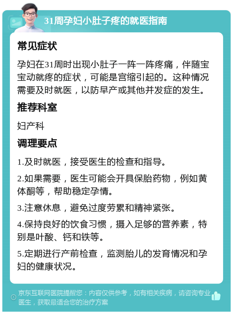 31周孕妇小肚子疼的就医指南 常见症状 孕妇在31周时出现小肚子一阵一阵疼痛，伴随宝宝动就疼的症状，可能是宫缩引起的。这种情况需要及时就医，以防早产或其他并发症的发生。 推荐科室 妇产科 调理要点 1.及时就医，接受医生的检查和指导。 2.如果需要，医生可能会开具保胎药物，例如黄体酮等，帮助稳定孕情。 3.注意休息，避免过度劳累和精神紧张。 4.保持良好的饮食习惯，摄入足够的营养素，特别是叶酸、钙和铁等。 5.定期进行产前检查，监测胎儿的发育情况和孕妇的健康状况。