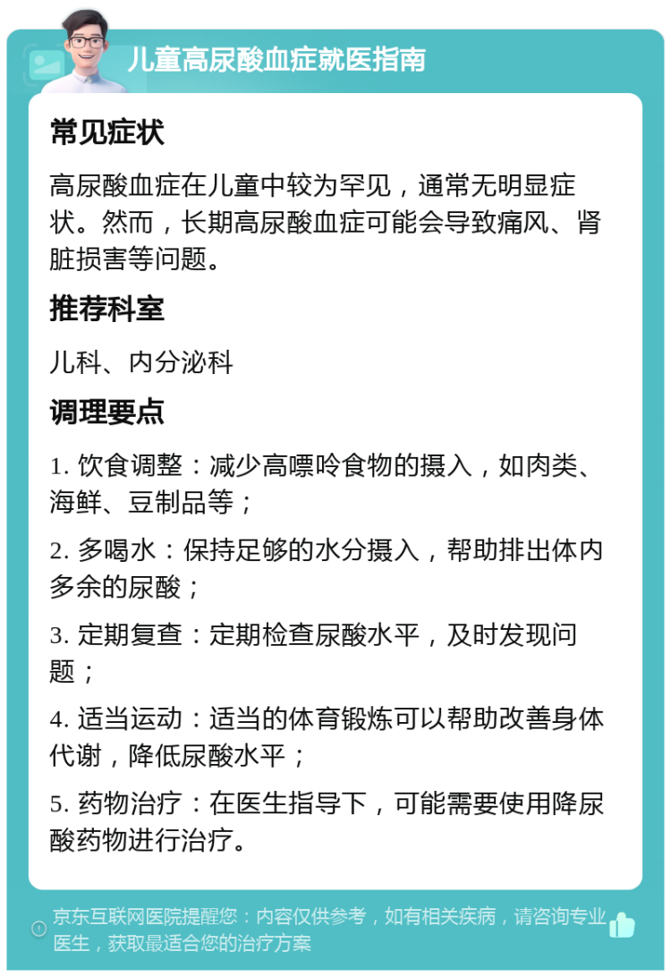 儿童高尿酸血症就医指南 常见症状 高尿酸血症在儿童中较为罕见，通常无明显症状。然而，长期高尿酸血症可能会导致痛风、肾脏损害等问题。 推荐科室 儿科、内分泌科 调理要点 1. 饮食调整：减少高嘌呤食物的摄入，如肉类、海鲜、豆制品等； 2. 多喝水：保持足够的水分摄入，帮助排出体内多余的尿酸； 3. 定期复查：定期检查尿酸水平，及时发现问题； 4. 适当运动：适当的体育锻炼可以帮助改善身体代谢，降低尿酸水平； 5. 药物治疗：在医生指导下，可能需要使用降尿酸药物进行治疗。