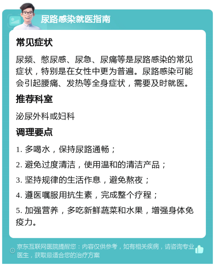 尿路感染就医指南 常见症状 尿频、憋尿感、尿急、尿痛等是尿路感染的常见症状，特别是在女性中更为普遍。尿路感染可能会引起腰痛、发热等全身症状，需要及时就医。 推荐科室 泌尿外科或妇科 调理要点 1. 多喝水，保持尿路通畅； 2. 避免过度清洁，使用温和的清洁产品； 3. 坚持规律的生活作息，避免熬夜； 4. 遵医嘱服用抗生素，完成整个疗程； 5. 加强营养，多吃新鲜蔬菜和水果，增强身体免疫力。