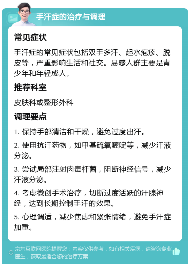 手汗症的治疗与调理 常见症状 手汗症的常见症状包括双手多汗、起水疱疹、脱皮等，严重影响生活和社交。易感人群主要是青少年和年轻成人。 推荐科室 皮肤科或整形外科 调理要点 1. 保持手部清洁和干燥，避免过度出汗。 2. 使用抗汗药物，如甲基硫氧嘧啶等，减少汗液分泌。 3. 尝试局部注射肉毒杆菌，阻断神经信号，减少汗液分泌。 4. 考虑微创手术治疗，切断过度活跃的汗腺神经，达到长期控制手汗的效果。 5. 心理调适，减少焦虑和紧张情绪，避免手汗症加重。