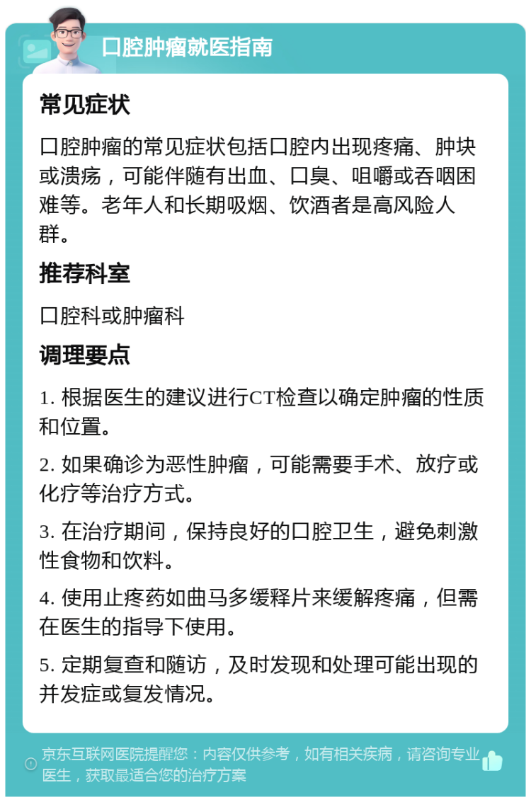 口腔肿瘤就医指南 常见症状 口腔肿瘤的常见症状包括口腔内出现疼痛、肿块或溃疡，可能伴随有出血、口臭、咀嚼或吞咽困难等。老年人和长期吸烟、饮酒者是高风险人群。 推荐科室 口腔科或肿瘤科 调理要点 1. 根据医生的建议进行CT检查以确定肿瘤的性质和位置。 2. 如果确诊为恶性肿瘤，可能需要手术、放疗或化疗等治疗方式。 3. 在治疗期间，保持良好的口腔卫生，避免刺激性食物和饮料。 4. 使用止疼药如曲马多缓释片来缓解疼痛，但需在医生的指导下使用。 5. 定期复查和随访，及时发现和处理可能出现的并发症或复发情况。