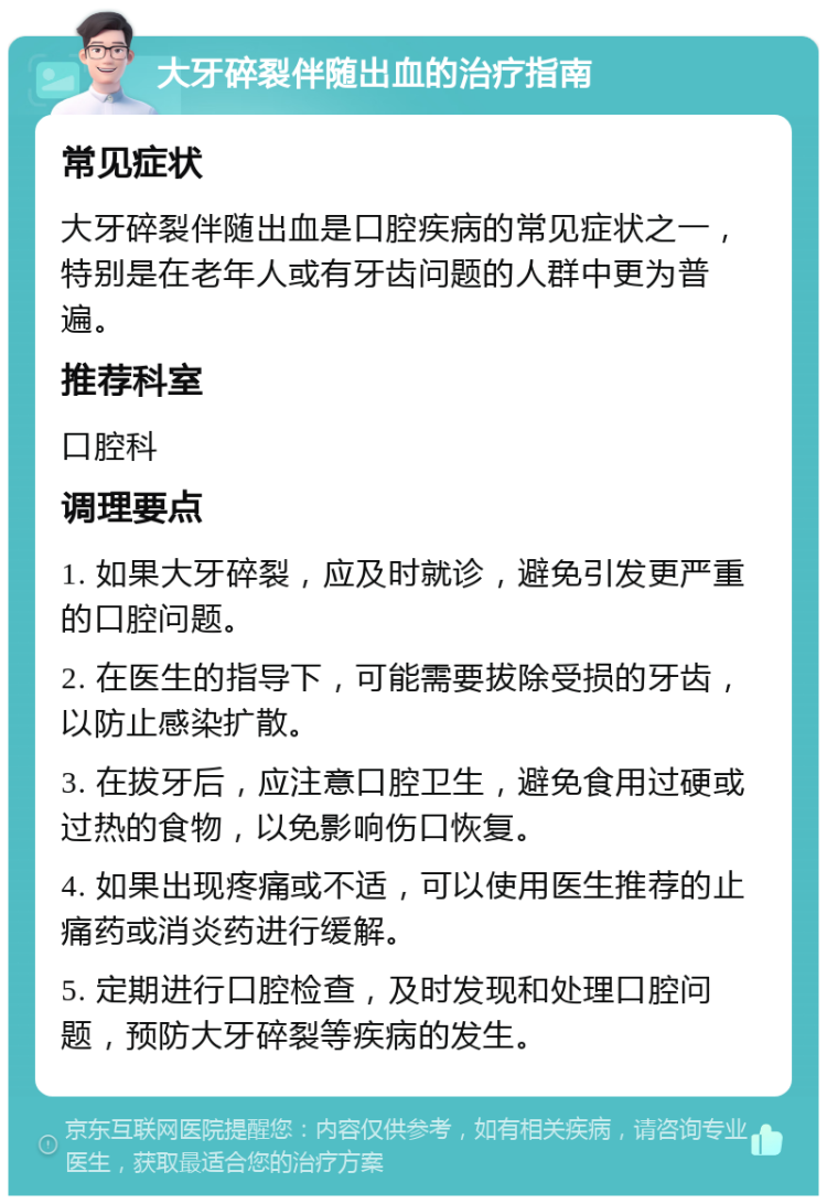 大牙碎裂伴随出血的治疗指南 常见症状 大牙碎裂伴随出血是口腔疾病的常见症状之一，特别是在老年人或有牙齿问题的人群中更为普遍。 推荐科室 口腔科 调理要点 1. 如果大牙碎裂，应及时就诊，避免引发更严重的口腔问题。 2. 在医生的指导下，可能需要拔除受损的牙齿，以防止感染扩散。 3. 在拔牙后，应注意口腔卫生，避免食用过硬或过热的食物，以免影响伤口恢复。 4. 如果出现疼痛或不适，可以使用医生推荐的止痛药或消炎药进行缓解。 5. 定期进行口腔检查，及时发现和处理口腔问题，预防大牙碎裂等疾病的发生。