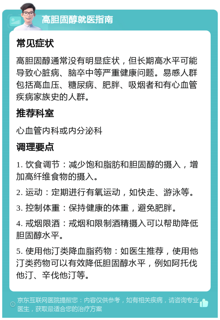 高胆固醇就医指南 常见症状 高胆固醇通常没有明显症状，但长期高水平可能导致心脏病、脑卒中等严重健康问题。易感人群包括高血压、糖尿病、肥胖、吸烟者和有心血管疾病家族史的人群。 推荐科室 心血管内科或内分泌科 调理要点 1. 饮食调节：减少饱和脂肪和胆固醇的摄入，增加高纤维食物的摄入。 2. 运动：定期进行有氧运动，如快走、游泳等。 3. 控制体重：保持健康的体重，避免肥胖。 4. 戒烟限酒：戒烟和限制酒精摄入可以帮助降低胆固醇水平。 5. 使用他汀类降血脂药物：如医生推荐，使用他汀类药物可以有效降低胆固醇水平，例如阿托伐他汀、辛伐他汀等。