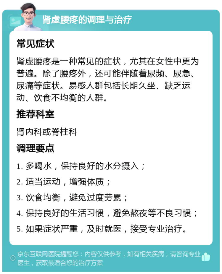 肾虚腰疼的调理与治疗 常见症状 肾虚腰疼是一种常见的症状，尤其在女性中更为普遍。除了腰疼外，还可能伴随着尿频、尿急、尿痛等症状。易感人群包括长期久坐、缺乏运动、饮食不均衡的人群。 推荐科室 肾内科或脊柱科 调理要点 1. 多喝水，保持良好的水分摄入； 2. 适当运动，增强体质； 3. 饮食均衡，避免过度劳累； 4. 保持良好的生活习惯，避免熬夜等不良习惯； 5. 如果症状严重，及时就医，接受专业治疗。