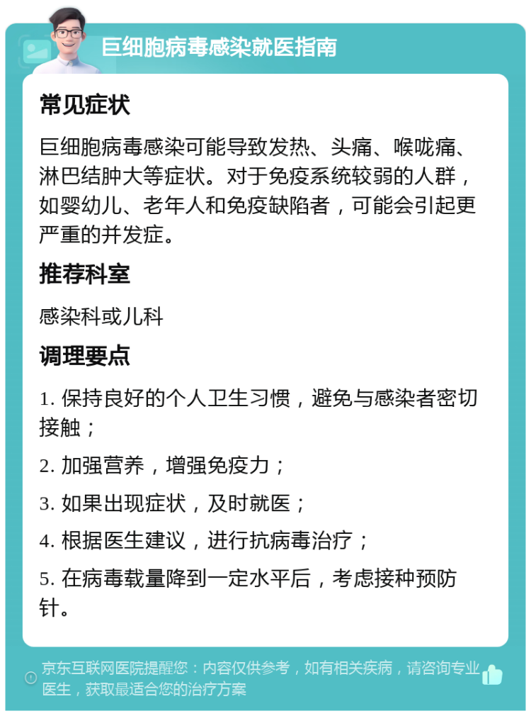 巨细胞病毒感染就医指南 常见症状 巨细胞病毒感染可能导致发热、头痛、喉咙痛、淋巴结肿大等症状。对于免疫系统较弱的人群，如婴幼儿、老年人和免疫缺陷者，可能会引起更严重的并发症。 推荐科室 感染科或儿科 调理要点 1. 保持良好的个人卫生习惯，避免与感染者密切接触； 2. 加强营养，增强免疫力； 3. 如果出现症状，及时就医； 4. 根据医生建议，进行抗病毒治疗； 5. 在病毒载量降到一定水平后，考虑接种预防针。