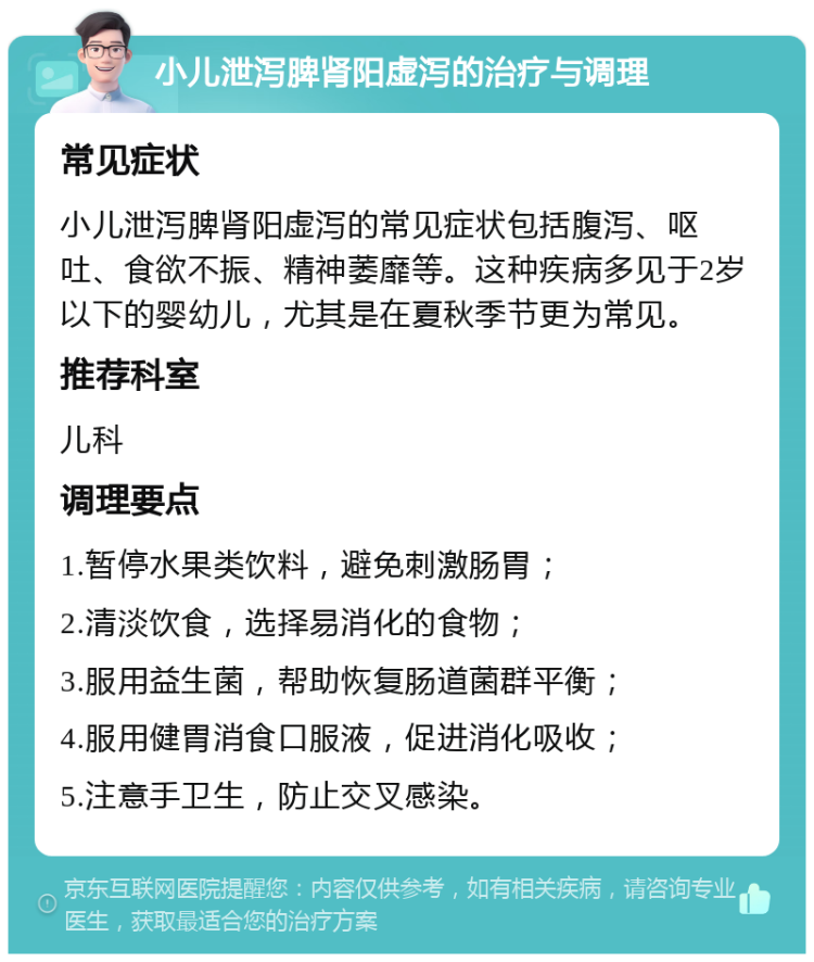 小儿泄泻脾肾阳虚泻的治疗与调理 常见症状 小儿泄泻脾肾阳虚泻的常见症状包括腹泻、呕吐、食欲不振、精神萎靡等。这种疾病多见于2岁以下的婴幼儿，尤其是在夏秋季节更为常见。 推荐科室 儿科 调理要点 1.暂停水果类饮料，避免刺激肠胃； 2.清淡饮食，选择易消化的食物； 3.服用益生菌，帮助恢复肠道菌群平衡； 4.服用健胃消食口服液，促进消化吸收； 5.注意手卫生，防止交叉感染。