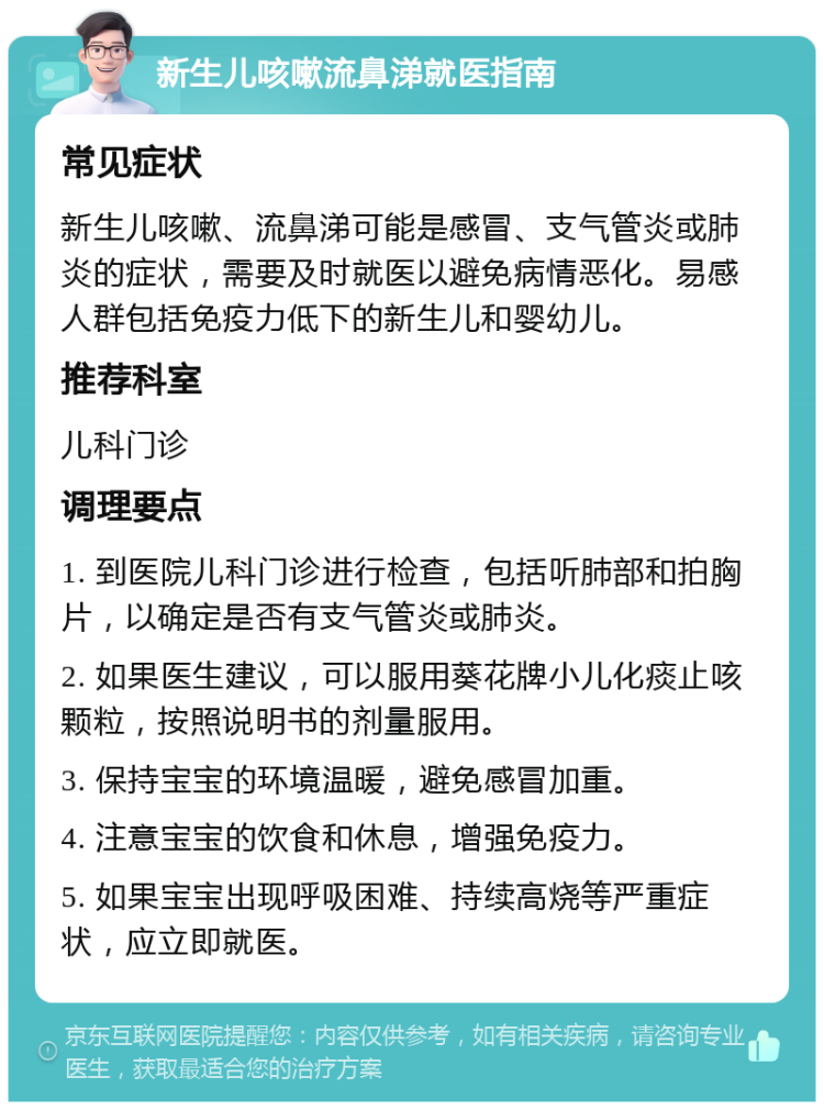 新生儿咳嗽流鼻涕就医指南 常见症状 新生儿咳嗽、流鼻涕可能是感冒、支气管炎或肺炎的症状，需要及时就医以避免病情恶化。易感人群包括免疫力低下的新生儿和婴幼儿。 推荐科室 儿科门诊 调理要点 1. 到医院儿科门诊进行检查，包括听肺部和拍胸片，以确定是否有支气管炎或肺炎。 2. 如果医生建议，可以服用葵花牌小儿化痰止咳颗粒，按照说明书的剂量服用。 3. 保持宝宝的环境温暖，避免感冒加重。 4. 注意宝宝的饮食和休息，增强免疫力。 5. 如果宝宝出现呼吸困难、持续高烧等严重症状，应立即就医。