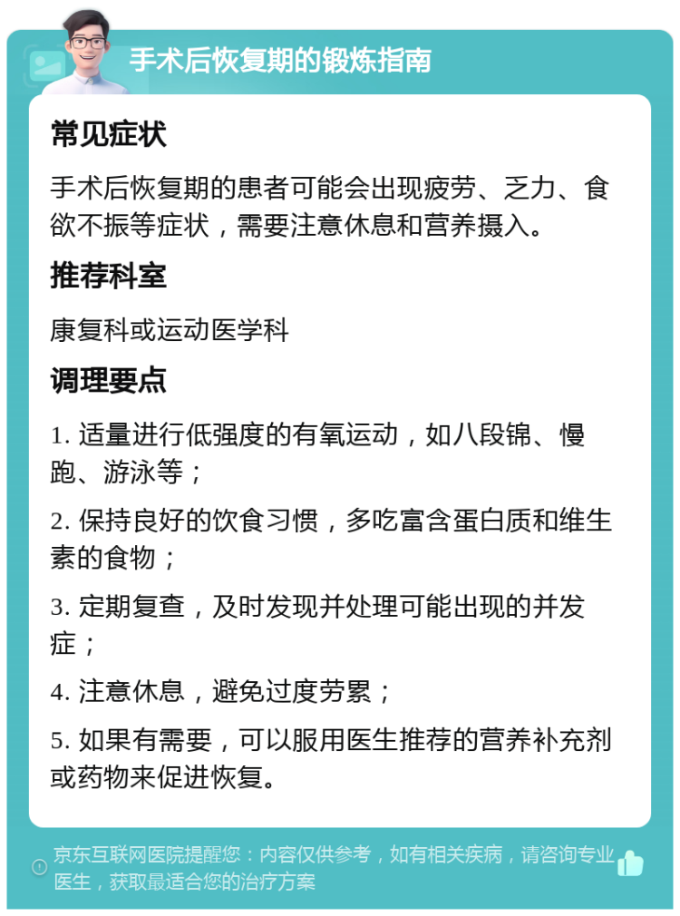 手术后恢复期的锻炼指南 常见症状 手术后恢复期的患者可能会出现疲劳、乏力、食欲不振等症状，需要注意休息和营养摄入。 推荐科室 康复科或运动医学科 调理要点 1. 适量进行低强度的有氧运动，如八段锦、慢跑、游泳等； 2. 保持良好的饮食习惯，多吃富含蛋白质和维生素的食物； 3. 定期复查，及时发现并处理可能出现的并发症； 4. 注意休息，避免过度劳累； 5. 如果有需要，可以服用医生推荐的营养补充剂或药物来促进恢复。